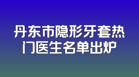 丹东市隐形牙套热门医生名单出炉