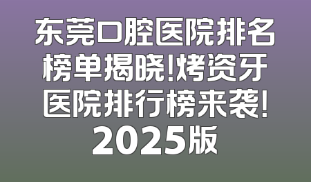 东莞口腔医院排名榜单揭晓！烤资牙医院排行榜来袭！2025版