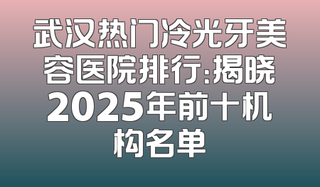 武汉热门冷光牙美容医院排行：揭晓2025年前十机构名单