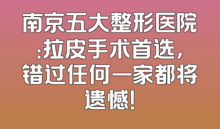 南京五大整形医院：拉皮手术首选，错过任何一家都将遗憾！