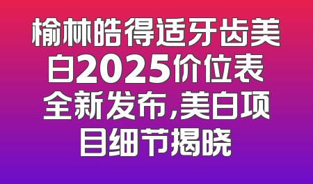 榆林皓得适牙齿美白2025价位表全新发布，美白项目细节揭晓