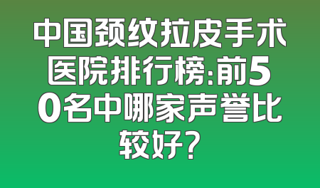 中国颈纹拉皮手术医院排行榜：前50名中哪家声誉比较好？