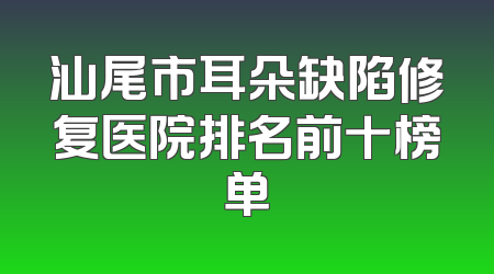 汕尾市耳朵缺陷修复医院排名前十榜单