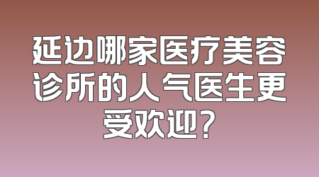 延边哪家医疗美容诊所的人气医生更受欢迎？