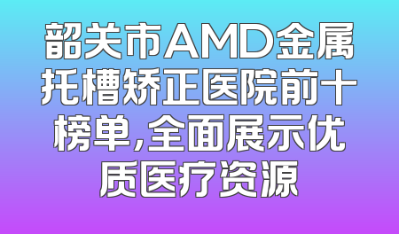 韶关市AMD金属托槽矫正医院前十榜单，全面展示优质医疗资源