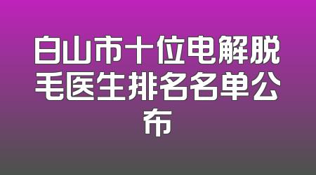 白山市十位电解脱毛医生排名名单公布