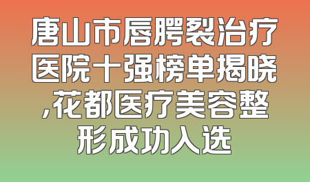 唐山市唇腭裂治疗医院十强榜单揭晓，花都医疗美容整形成功入选
