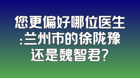您更偏好哪位医生：兰州市的徐陇豫还是魏智君？