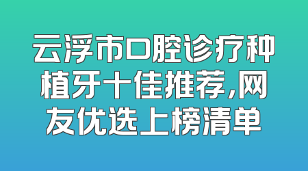云浮市口腔诊疗种植牙十佳推荐，网友优选上榜清单