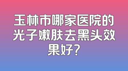 玉林市哪家医院的光子嫩肤去黑头效果好？
