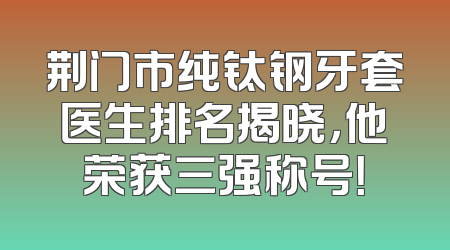 荆门市纯钛钢牙套医生排名揭晓，他荣获三强称号！