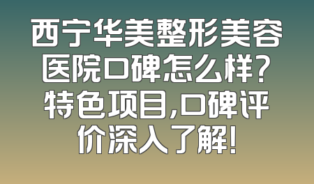 西宁华美整形美容医院口碑怎么样？特色项目，口碑评价深入了解！