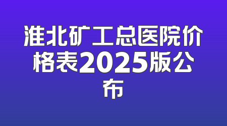 淮北矿工总医院价格表2025版公布