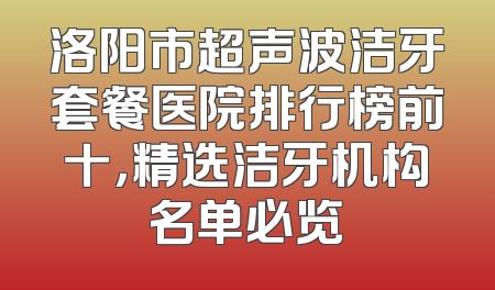 洛阳市超声波洁牙套餐医院排行榜前十，精选洁牙机构名单必览