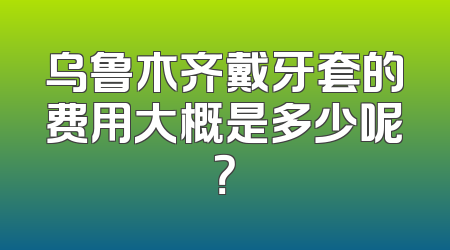 乌鲁木齐戴牙套的费用大概是多少呢？