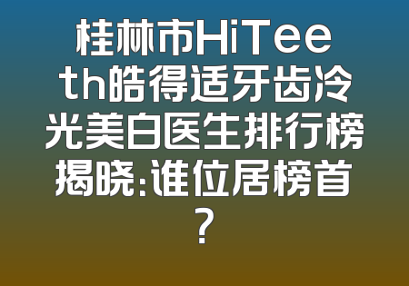 桂林市HiTeeth皓得适牙齿冷光美白医生排行榜揭晓：谁位居榜首？