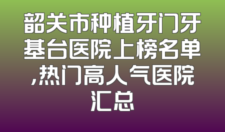 韶关市种植牙门牙基台医院上榜名单，热门高人气医院汇总