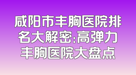 咸阳市丰胸医院排名大解密：高弹力丰胸医院大盘点