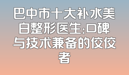 巴中市十大补水美白整形医生：口碑与技术兼备的佼佼者