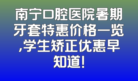 南宁口腔医院暑期牙套特惠价格一览，学生矫正优惠早知道！