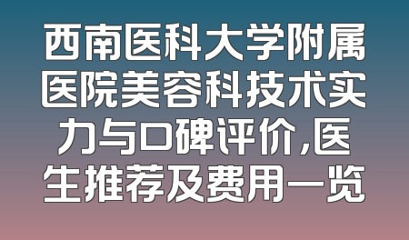 西南医科大学附属医院美容科技术实力与口碑评价，医生推荐及费用一览