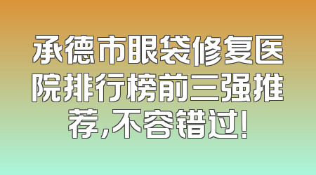 承德市眼袋修复医院排行榜前三强推荐，不容错过！