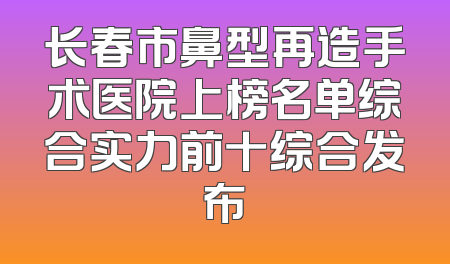 长春市鼻型再造手术医院上榜名单综合实力前十综合发布