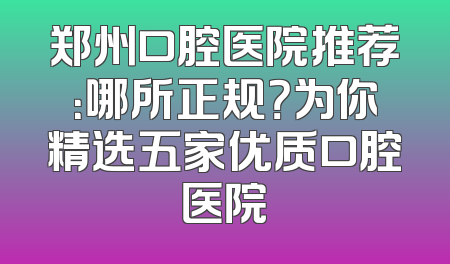郑州口腔医院推荐：哪所正规？为你精选五家优质口腔医院