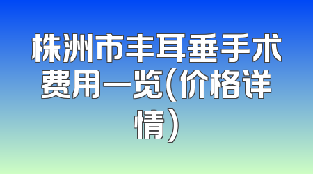 株洲市丰耳垂手术费用一览（价格详情）