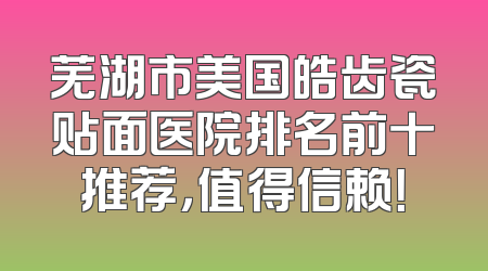 芜湖市美国皓齿瓷贴面医院排名前十推荐，值得信赖！