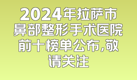 2024年拉萨市鼻部整形手术医院前十榜单公布，敬请关注