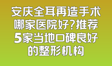安庆全耳再造手术哪家医院好？推荐5家当地口碑良好的整形机构