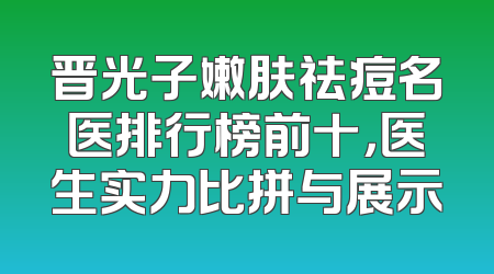 晋光子嫩肤祛痘名医排行榜前十，医生实力比拼与展示