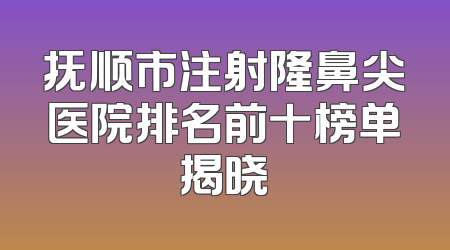 抚顺市注射隆鼻尖医院排名前十榜单揭晓