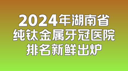 2024年湖南省纯钛金属牙冠医院排名新鲜出炉