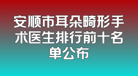 安顺市耳朵畸形手术医生排行前十名单公布