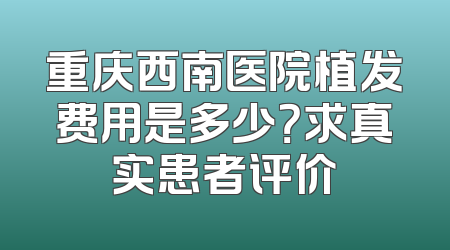 重庆西南医院植发费用是多少？求真实患者评价