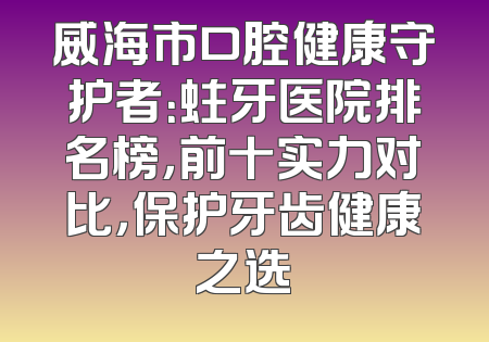 威海市口腔健康守护者：蛀牙医院排名榜，前十实力对比，保护牙齿健康之选