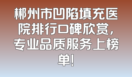 郴州市凹陷填充医院排行口碑欣赏，专业品质服务上榜单！