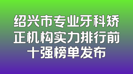 绍兴市专业牙科矫正机构实力排行前十强榜单发布