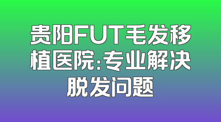 贵阳FUT毛发移植医院：专业解决脱发问题