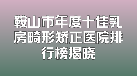 鞍山市年度十佳乳房畸形矫正医院排行榜揭晓