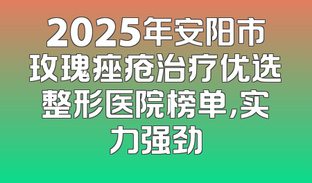 2025年安阳市玫瑰痤疮治疗优选整形医院榜单，实力强劲