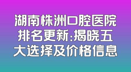 湖南株洲口腔医院排名更新：揭晓五大选择及价格信息