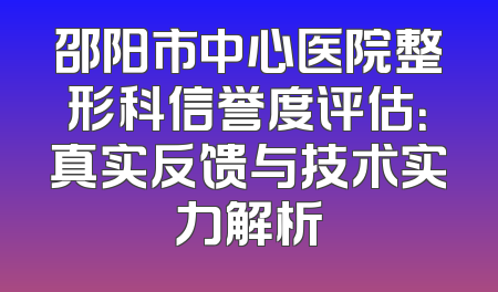 邵阳市中心医院整形科信誉度评估：真实反馈与技术实力解析