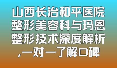 山西长治和平医院整形美容科与玛恩整形技术深度解析，一对一了解口碑