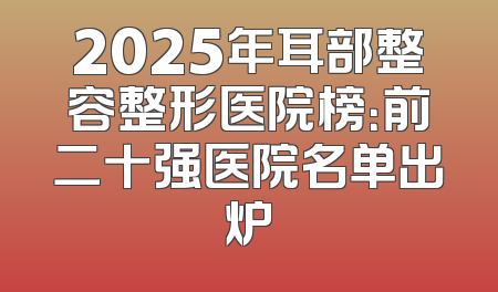 2025年耳部整容整形医院榜：前二十强医院名单出炉