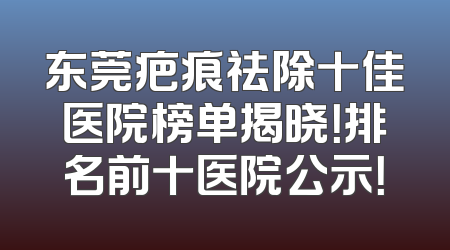 东莞疤痕祛除十佳医院榜单揭晓！排名前十医院公示！