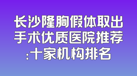长沙隆胸假体取出手术优质医院推荐：十家机构排名