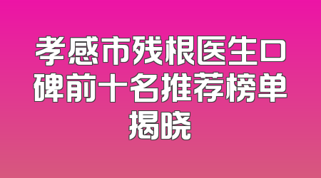 孝感市残根医生口碑前十名推荐榜单揭晓